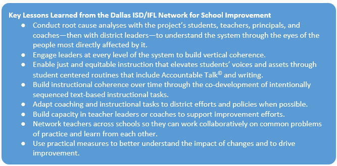 Key Lessons Learned from the Dallas ISD/IFL Network for School Improvement ● Conduct root cause analyses with the project’s students, teachers, principals, and coaches—then with district leaders—to understand the system through the eyes of the people most directly affected by it. ● Engage leaders at every level of the system to build vertical coherence. ● Enable just and equitable instruction that elevates students’ voices and assets through student centered routines that include Accountable Talk and writing. ● Build instructional coherence over time through the co-development of intentionally sequenced text-based instructional tasks. ● Adapt coaching and instructional tasks to district efforts and policies when possible. ● Build capacity in teacher leaders or coaches to support improvement efforts. ● Network teachers across schools so they can work collaboratively on common problems of practice and learn from each other. ● Use practical measures to better understand the impact of changes and to drive improvement.